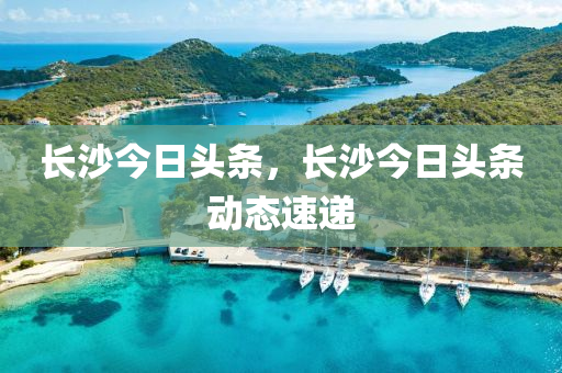 长沙今日头条，长沙今日头条动态速递