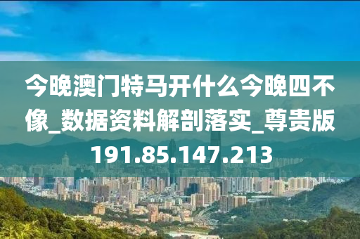 今晚澳门特马开什么今晚四不像_数据资料解剖落实_尊贵版191.85.147.213