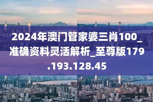 2024年澳门管家婆三肖100_准确资料灵活解析_至尊版179.193.128.45