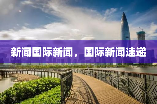 新闻国际新闻，国际新闻速递