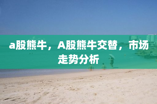 a股熊牛，A股熊牛交替，市场走势分析