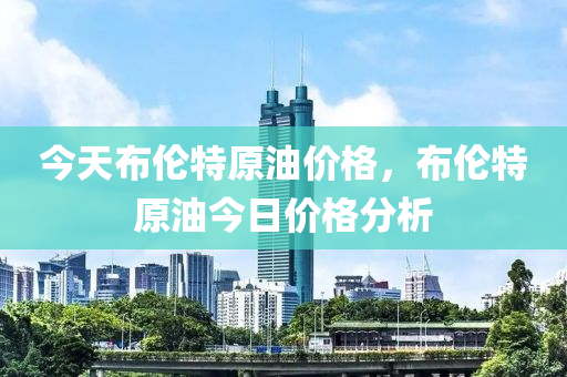 今天布伦特原油价格，布伦特原油今日价格分析