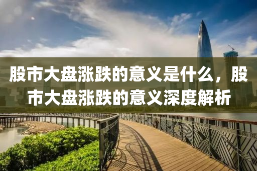 股市大盘涨跌的意义是什么，股市大盘涨跌的意义深度解析