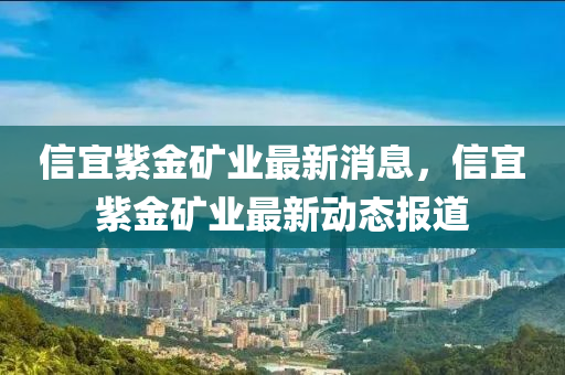 信宜紫金矿业最新消息，信宜紫金矿业最新动态报道