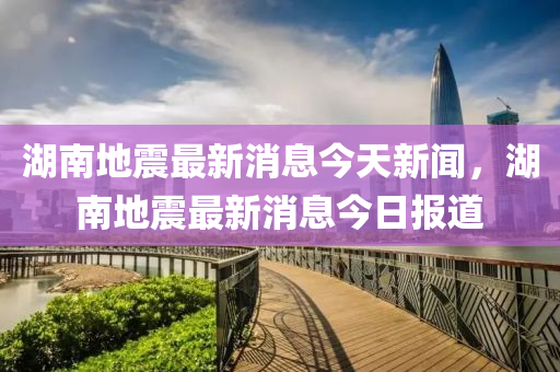 湖南地震最新消息今天新闻，湖南地震最新消息今日报道