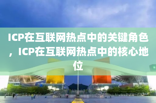 ICP在互联网热点中的关键角色，ICP在互联网热点中的核心地位
