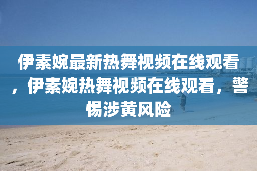 伊素婉最新热舞视频在线观看，伊素婉热舞视频在线观看，警惕涉黄风险