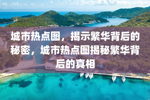 城市热点图，揭示繁华背后的秘密，城市热点图揭秘繁华背后的真相