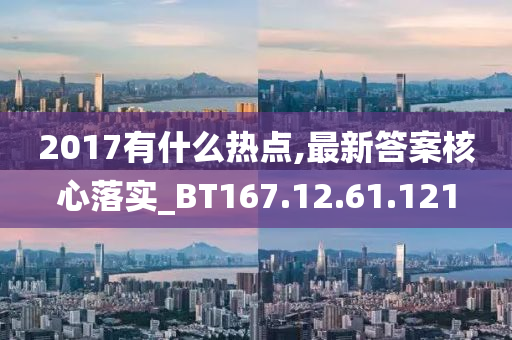 2017有什么热点,最新答案核心落实_BT167.12.61.121