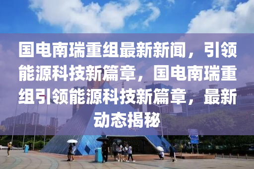 国电南瑞重组最新新闻，引领能源科技新篇章，国电南瑞重组引领能源科技新篇章，最新动态揭秘