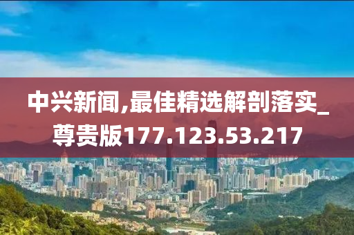 中兴新闻,最佳精选解剖落实_尊贵版177.123.53.217