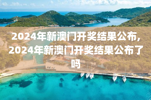2024年新澳门开奖结果公布,2024年新澳门开奖结果公布了吗