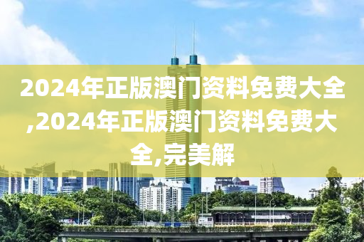 2024年正版澳门资料免费大全,2024年正版澳门资料免费大全,完美解