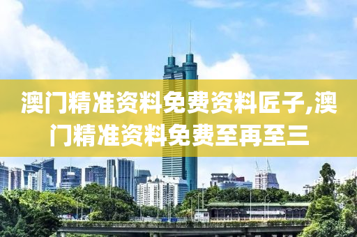 澳门精准资料免费资料匠子,澳门精准资料免费至再至三