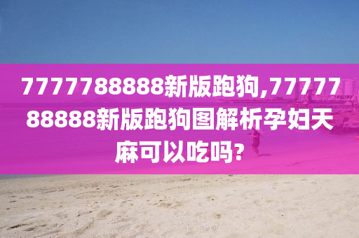 7777788888新版跑狗,7777788888新版跑狗图解析孕妇天麻可以吃吗?