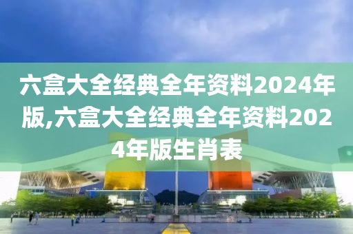 六盒大全经典全年资料2024年版,六盒大全经典全年资料2024年版生肖表
