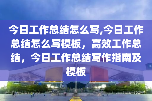 今日工作总结怎么写,今日工作总结怎么写模板，高效工作总结，今日工作总结写作指南及模板