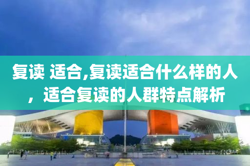 复读 适合,复读适合什么样的人，适合复读的人群特点解析