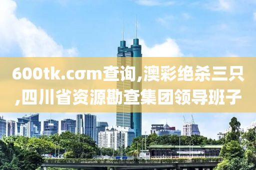 600tk.cσm查询,澳彩绝杀三只,四川省资源勘查集团领导班子