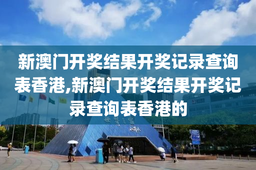 新澳门开奖结果开奖记录查询表香港,新澳门开奖结果开奖记录查询表香港的