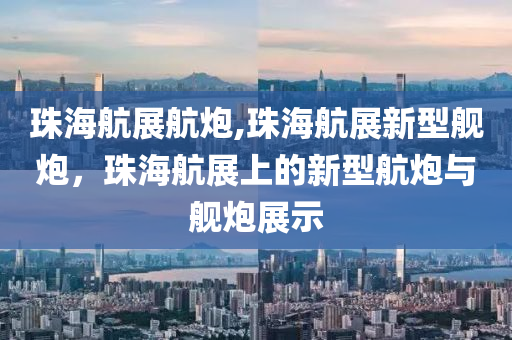 珠海航展航炮,珠海航展新型舰炮，珠海航展上的新型航炮与舰炮展示
