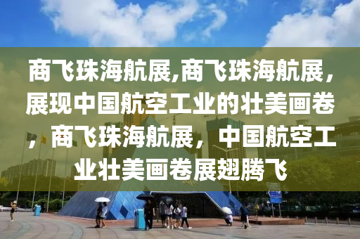 商飞珠海航展,商飞珠海航展，展现中国航空工业的壮美画卷，商飞珠海航展，中国航空工业壮美画卷展翅腾飞