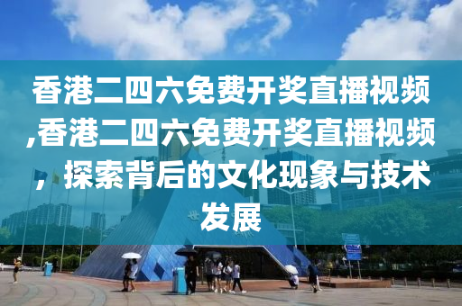 香港二四六免费开奖直播视频,香港二四六免费开奖直播视频，探索背后的文化现象与技术发展