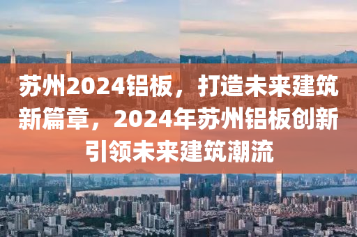 苏州2024铝板，打造未来建筑新篇章，2024年苏州铝板创新引领未来建筑潮流