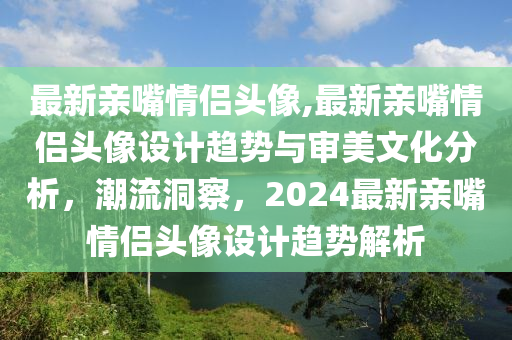 最新亲嘴情侣头像,最新亲嘴情侣头像设计趋势与审美文化分析，潮流洞察，2024最新亲嘴情侣头像设计趋势解析