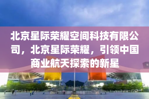 北京星际荣耀空间科技有限公司，北京星际荣耀，引领中国商业航天探索的新星